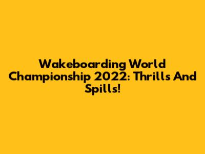 Wakeboarding World Championship 2022: Thrills And Spills!