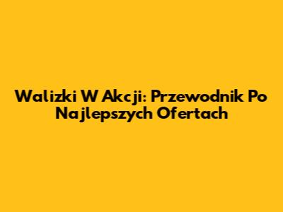 Walizki W Akcji: Przewodnik Po Najlepszych Ofertach