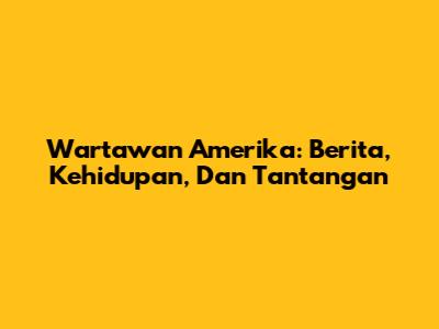 Wartawan Amerika: Berita, Kehidupan, Dan Tantangan