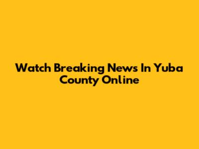 Watch Breaking News In Yuba County Online