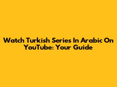 Watch Turkish Series In Arabic On YouTube: Your Guide