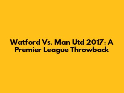 Watford Vs. Man Utd 2017: A Premier League Throwback