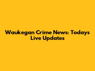 Waukegan Crime News: Today's Live Updates
