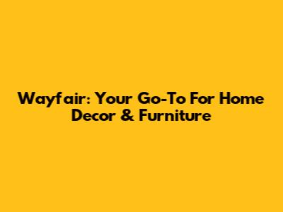 Wayfair: Your Go-To For Home Decor & Furniture