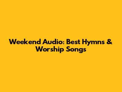 Weekend Audio: Best Hymns & Worship Songs