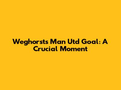 Weghorst's Man Utd Goal: A Crucial Moment