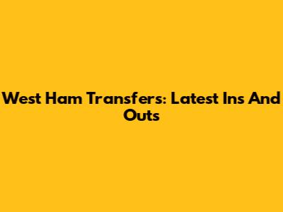 West Ham Transfers: Latest Ins And Outs