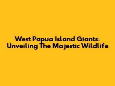 West Papua Island Giants: Unveiling The Majestic Wildlife