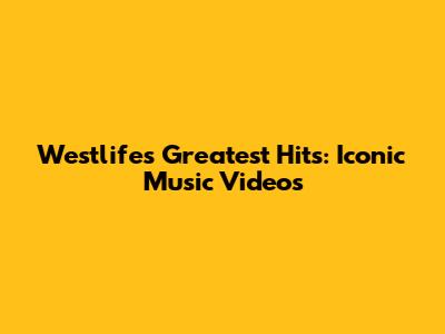 Westlife's Greatest Hits: Iconic Music Videos