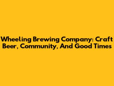 Wheeling Brewing Company: Craft Beer, Community, And Good Times