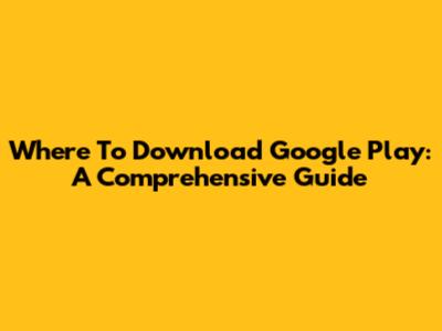 Where To Download Google Play: A Comprehensive Guide