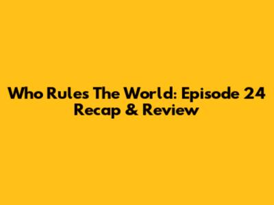 Who Rules The World: Episode 24 Recap & Review
