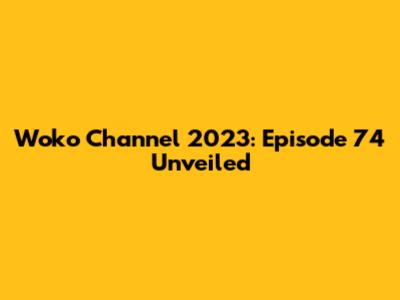 Woko Channel 2023: Episode 74 Unveiled