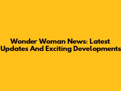 Wonder Woman News: Latest Updates And Exciting Developments