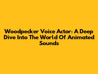 Woodpecker Voice Actor: A Deep Dive Into The World Of Animated Sounds