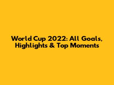 World Cup 2022: All Goals, Highlights & Top Moments