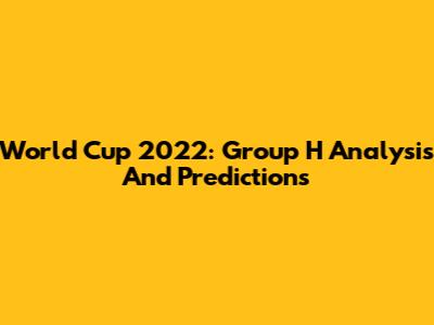 World Cup 2022: Group H Analysis And Predictions