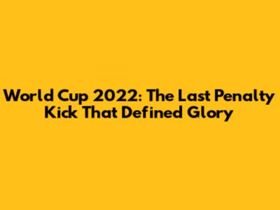 World Cup 2022: The Last Penalty Kick That Defined Glory