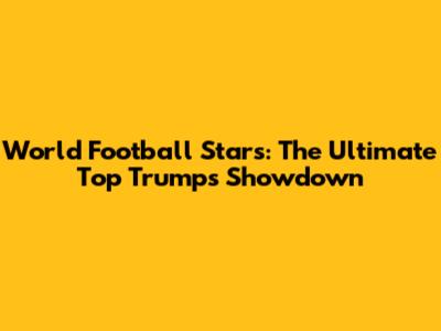 World Football Stars: The Ultimate Top Trumps Showdown