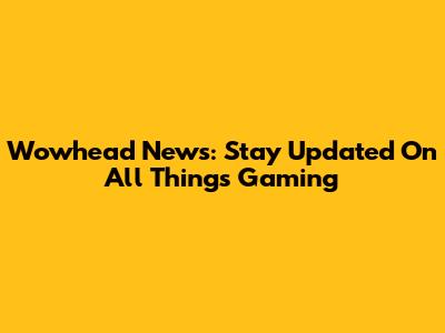 Wowhead News: Stay Updated On All Things Gaming
