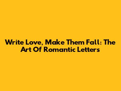 Write Love, Make Them Fall: The Art Of Romantic Letters