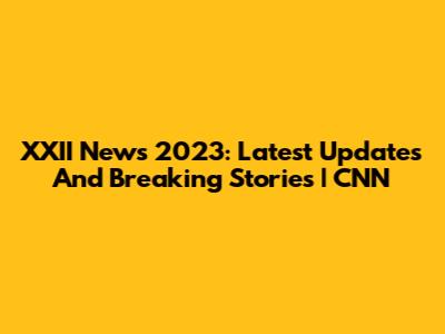 XXII News 2023: Latest Updates And Breaking Stories | CNN