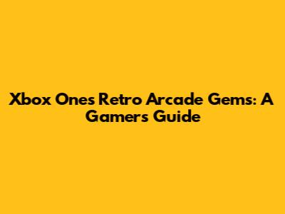 Xbox One's Retro Arcade Gems: A Gamer's Guide
