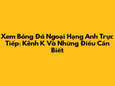Xem Bóng Đá Ngoại Hạng Anh Trực Tiếp: Kênh K Và Những Điều Cần Biết