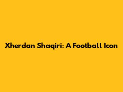 Xherdan Shaqiri: A Football Icon
