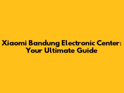 Xiaomi Bandung Electronic Center: Your Ultimate Guide