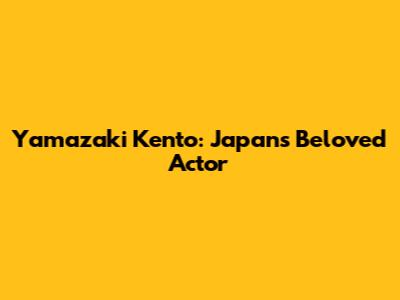 Yamazaki Kento: Japan's Beloved Actor