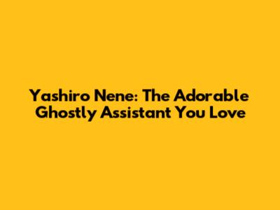 Yashiro Nene: The Adorable Ghostly Assistant You Love