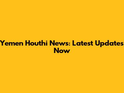 Yemen Houthi News: Latest Updates Now