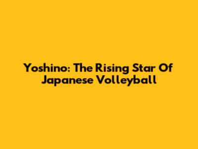 Yoshino: The Rising Star Of Japanese Volleyball