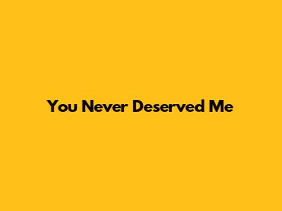 You Never Deserved Me