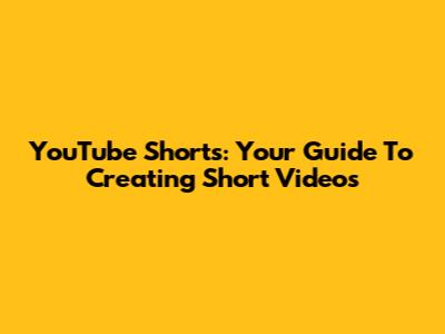 YouTube Shorts: Your Guide To Creating Short Videos
