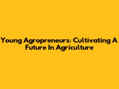 Young Agropreneurs: Cultivating A Future In Agriculture