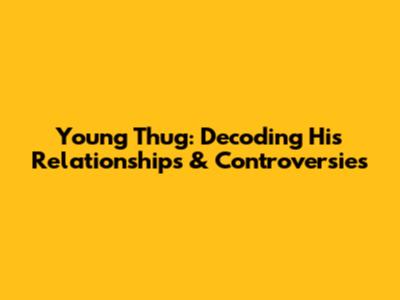 Young Thug: Decoding His Relationships & Controversies