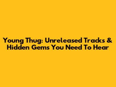 Young Thug: Unreleased Tracks & Hidden Gems You Need To Hear