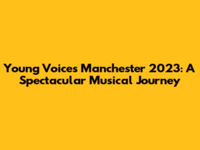 Young Voices Manchester 2023: A Spectacular Musical Journey
