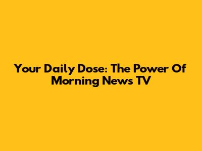 Your Daily Dose: The Power Of Morning News TV