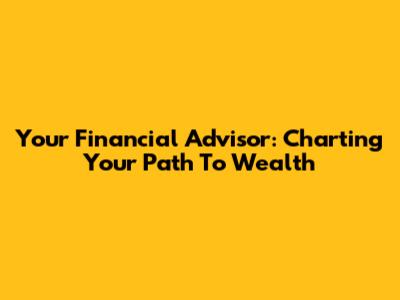 Your Financial Advisor: Charting Your Path To Wealth
