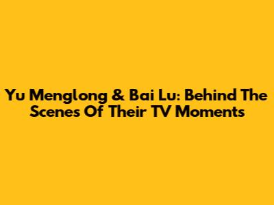 Yu Menglong & Bai Lu: Behind The Scenes Of Their TV Moments