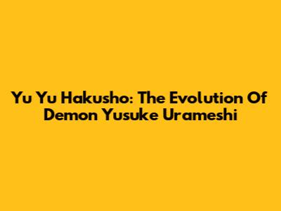 Yu Yu Hakusho: The Evolution Of Demon Yusuke Urameshi