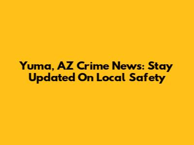 Yuma, AZ Crime News: Stay Updated On Local Safety