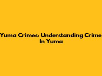 Yuma Crimes: Understanding Crime In Yuma