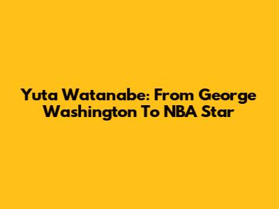 Yuta Watanabe: From George Washington To NBA Star