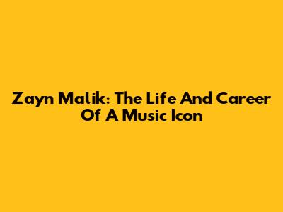 Zayn Malik: The Life And Career Of A Music Icon