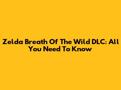 Zelda Breath Of The Wild DLC: All You Need To Know