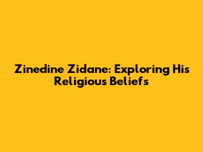 Zinedine Zidane: Exploring His Religious Beliefs